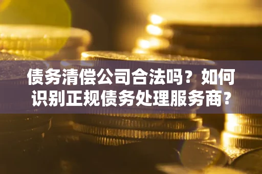 济南债务清偿公司合法吗？如何识别正规债务处理服务商？