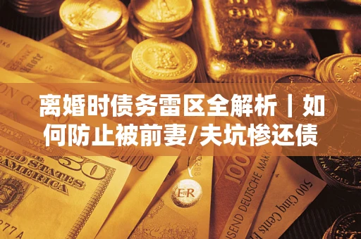 济南离婚时债务雷区全解析｜如何防止被前妻/夫坑惨还债？