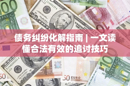 济南债务纠纷化解指南 | 一文读懂合法有效的追讨技巧